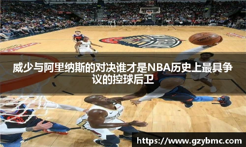 威少与阿里纳斯的对决谁才是NBA历史上最具争议的控球后卫